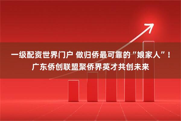 一级配资世界门户 做归侨最可靠的“娘家人”!广东侨创联盟聚侨界英才共创未来