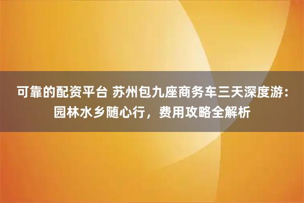 可靠的配资平台 苏州包九座商务车三天深度游:园林水乡随心行,费用攻略全解析