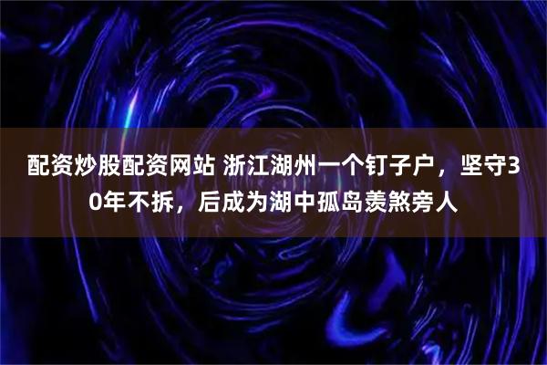 配资炒股配资网站 浙江湖州一个钉子户,坚守30年不拆,后成为湖中孤岛羡煞旁人