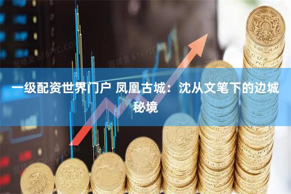 一级配资世界门户 凤凰古城:沈从文笔下的边城秘境