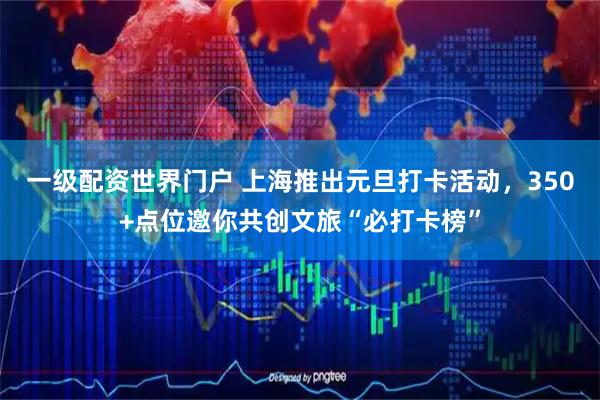 一级配资世界门户 上海推出元旦打卡活动，350+点位邀你共创文旅“必打卡榜”