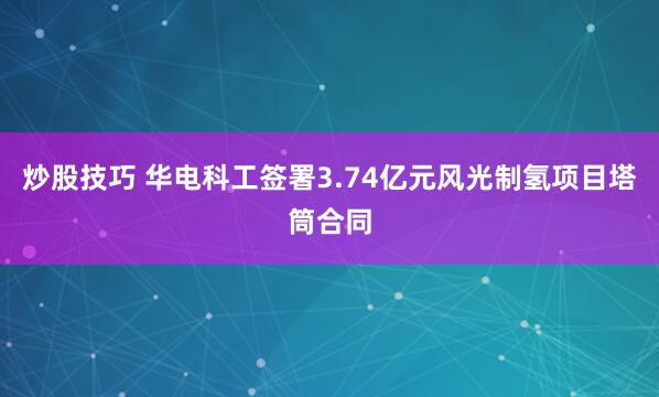 炒股技巧 华电科工签署3.74亿元风光制氢项目塔筒合同