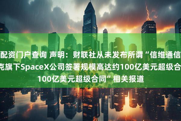 配资门户查询 声明：财联社从未发布所谓“信维通信与埃隆·马斯克旗下SpaceX公司签署规模高达约100亿美元超级合同”相关报道