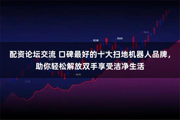 配资论坛交流 口碑最好的十大扫地机器人品牌，助你轻松解放双手享受洁净生活