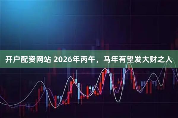 开户配资网站 2026年丙午，马年有望发大财之人