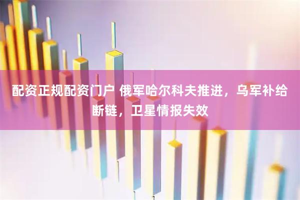 配资正规配资门户 俄军哈尔科夫推进,乌军补给断链,卫星情报失效