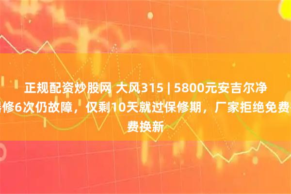 正规配资炒股网 大风315 | 5800元安吉尔净水器修6次仍故障，仅剩10天就过保修期，厂家拒绝免费换新
