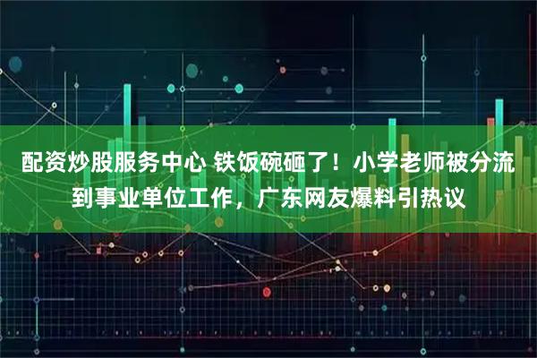 配资炒股服务中心 铁饭碗砸了!小学老师被分流到事业单位工作,广东网友爆料引热议