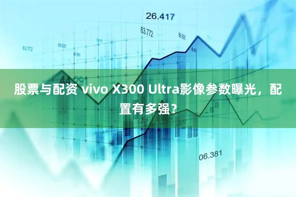 股票与配资 vivo X300 Ultra影像参数曝光,配置有多强?