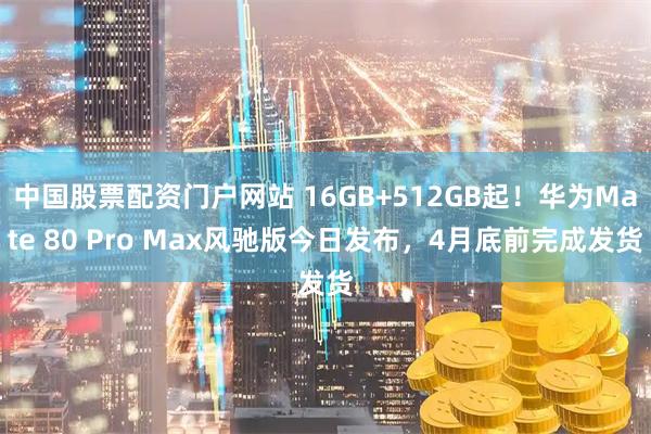 中国股票配资门户网站 16GB+512GB起!华为Mate 80 Pro Max风驰版今日发布,4月底前完成发货