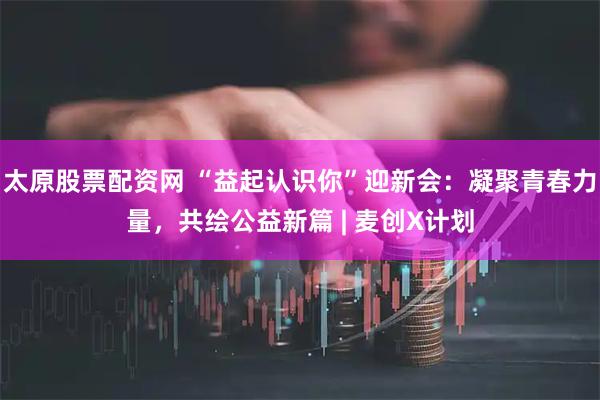 太原股票配资网 “益起认识你”迎新会：凝聚青春力量，共绘公益新篇 | 麦创X计划