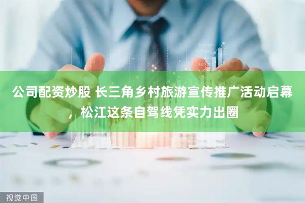公司配资炒股 长三角乡村旅游宣传推广活动启幕，松江这条自驾线凭实力出圈
