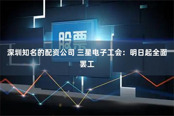 深圳知名的配资公司 三星电子工会：明日起全面罢工