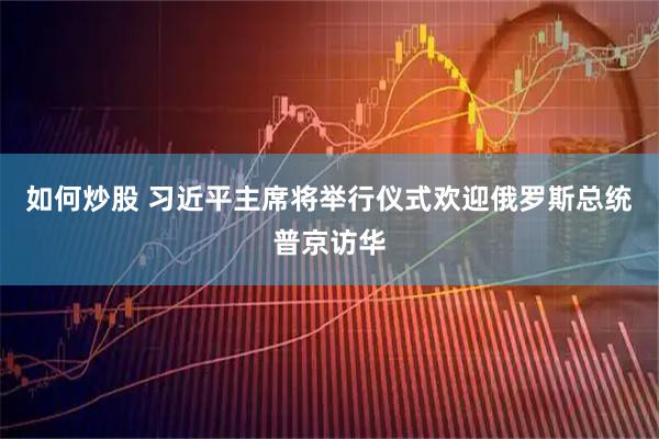 如何炒股 习近平主席将举行仪式欢迎俄罗斯总统普京访华