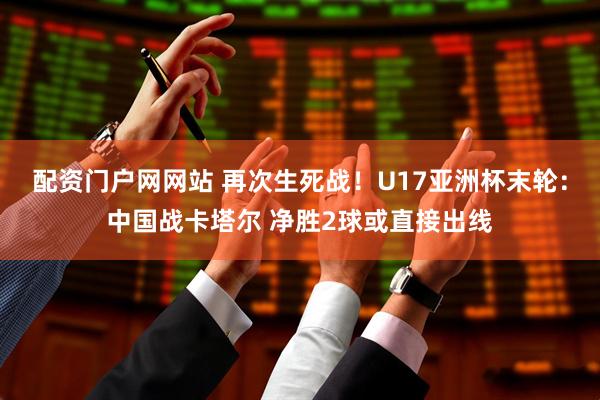 配资门户网网站 再次生死战！U17亚洲杯末轮：中国战卡塔尔 净胜2球或直接出线