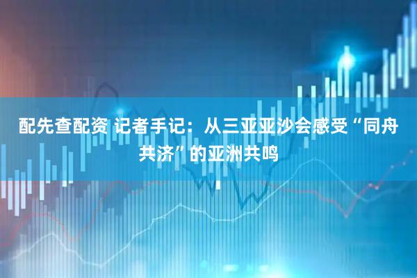 配先查配资 记者手记：从三亚亚沙会感受“同舟共济”的亚洲共鸣