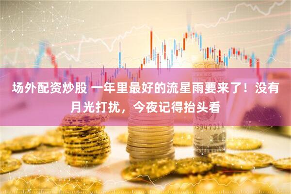 场外配资炒股 一年里最好的流星雨要来了！没有月光打扰，今夜记得抬头看